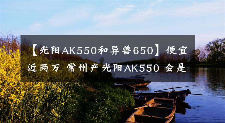 【光陽AK550和異獸650】便宜近兩萬 常州產(chǎn)光陽AK550 會(huì)是最值得購(gòu)買的“羊王”嗎