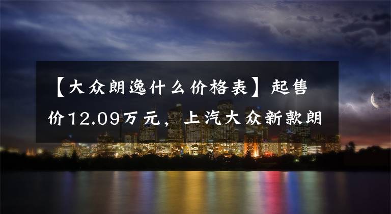 【大眾朗逸什么價格表】起售價12.09萬元，上汽大眾新款朗逸上市，你心動了嗎？