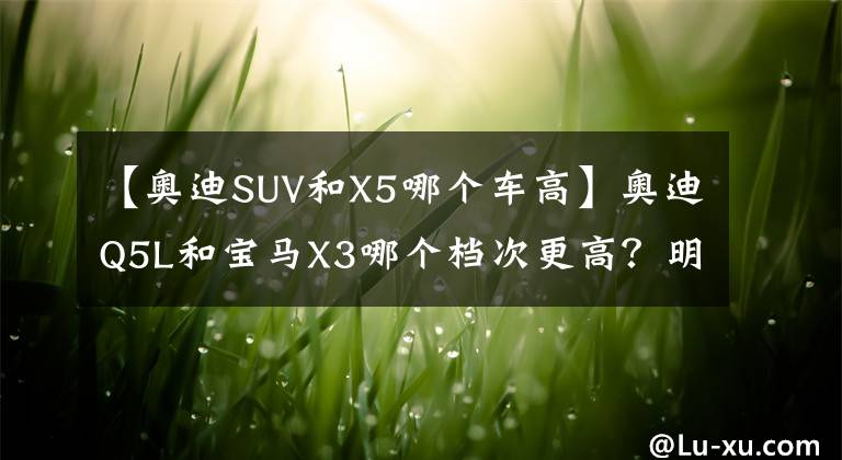 【奧迪SUV和X5哪個車高】奧迪Q5L和寶馬X3哪個檔次更高？明白人：對比后就清楚了