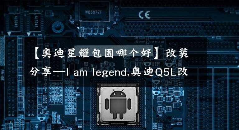 【奧迪星耀包圍哪個好】改裝分享—I am legend.奧迪Q5L改裝星耀包圍套件升級SQ5