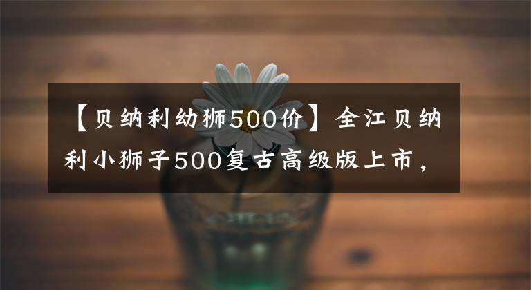 【貝納利幼獅500價(jià)】全江貝納利小獅子500復(fù)古高級(jí)版上市，售價(jià)為3.48萬(wàn)韓元