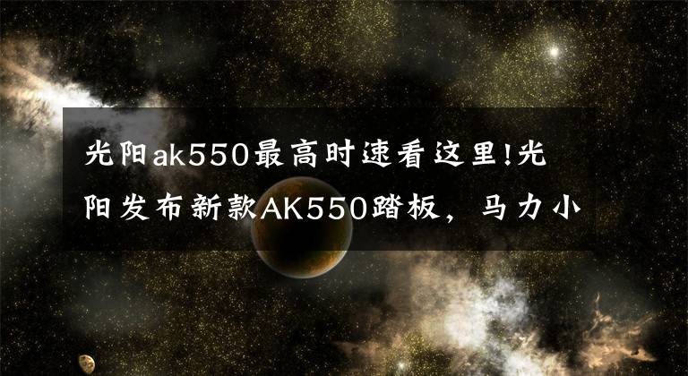 光陽ak550最高時速看這里!光陽發(fā)布新款AK550踏板，馬力小漲3匹最高時速160km/h