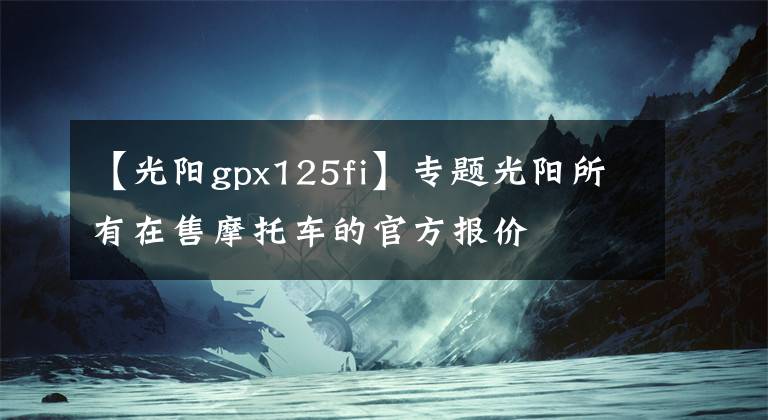 【光陽gpx125fi】專題光陽所有在售摩托車的官方報(bào)價(jià)