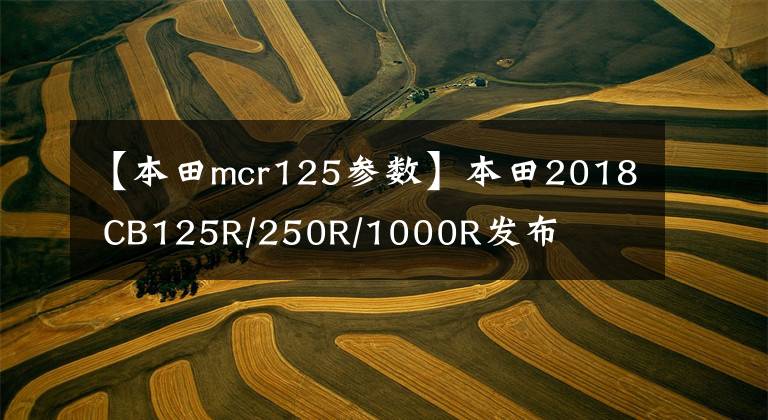 【本田mcr125參數(shù)】本田2018 CB125R/250R/1000R發(fā)布