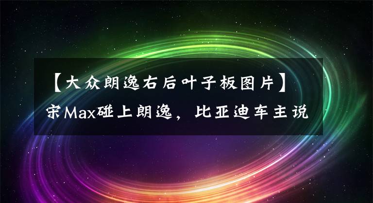 【大眾朗逸右后葉子板圖片】宋Max碰上朗逸，比亞迪車主說：國產(chǎn)車真的沒讓人失望