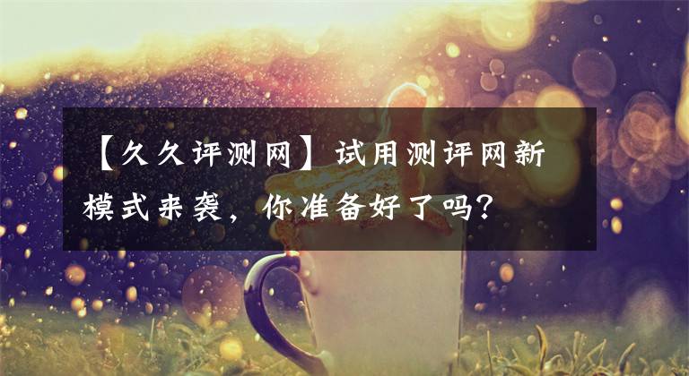 【久久評測網(wǎng)】試用測評網(wǎng)新模式來襲，你準備好了嗎？