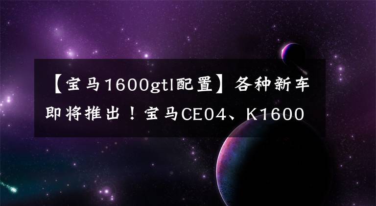 【寶馬1600gtl配置】各種新車即將推出！寶馬CE04、K1600 3C認(rèn)證完成