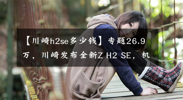 【川崎h2se多少錢】專題26.9萬，川崎發(fā)布全新Z H2 SE，機(jī)增猛獸再加強(qiáng)