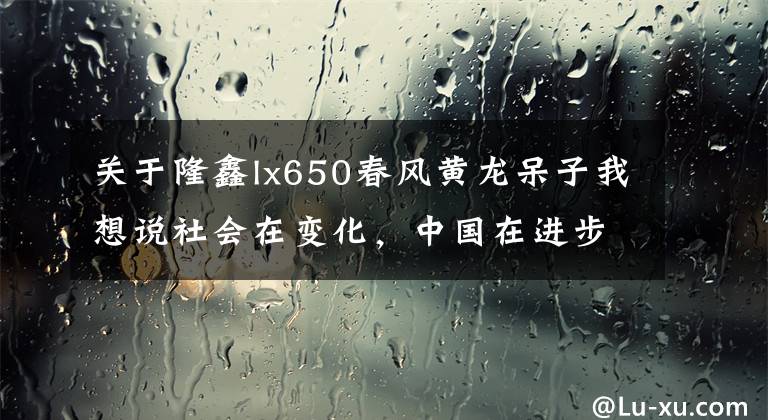 關(guān)于隆鑫lx650春風(fēng)黃龍呆子我想說社會在變化，中國在進(jìn)步 “國產(chǎn)大排” 隆鑫LX650 了解一下