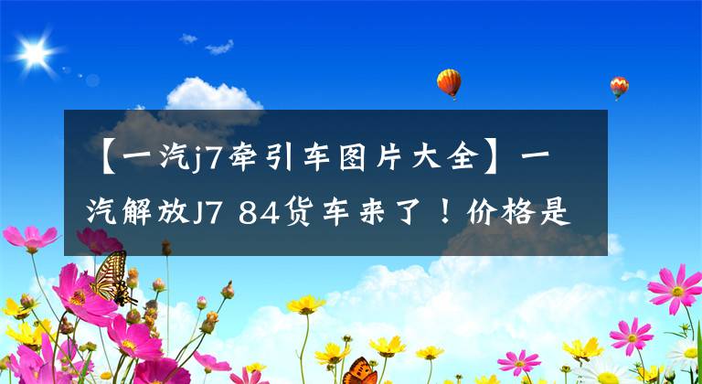 【一汽j7牽引車圖片大全】一汽解放J7 84貨車來了！價格是40多萬韓元！成為綠筒霸主嗎？