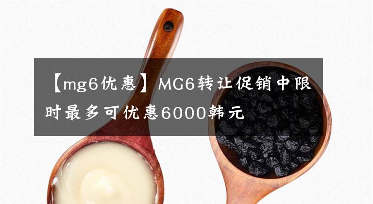 【mg6優(yōu)惠】MG6轉(zhuǎn)讓促銷中限時最多可優(yōu)惠6000韓元