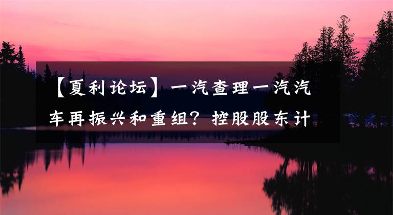 【夏利論壇】一汽查理一汽汽車再振興和重組？控股股東計劃包含夏利的重大事項