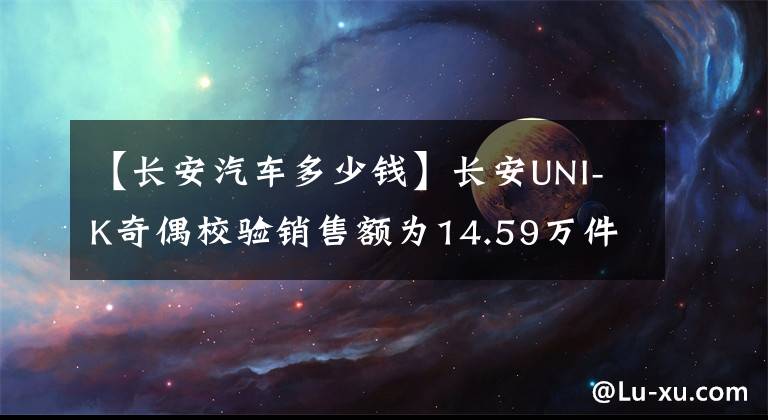 【長(zhǎng)安汽車多少錢】長(zhǎng)安UNI-K奇偶校驗(yàn)銷售額為14.59萬(wàn)件