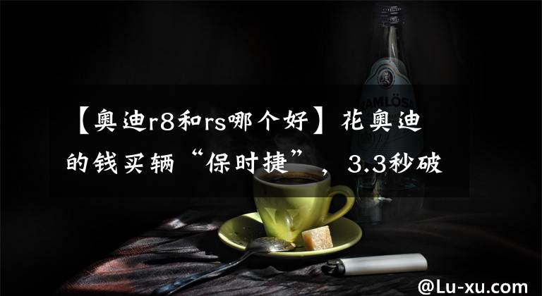 【奧迪r8和rs哪個(gè)好】花奧迪的錢買輛“保時(shí)捷”，3.3秒破百，誰不服來蹦一下？