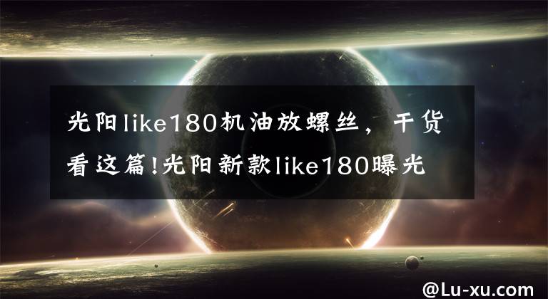 光陽like180機(jī)油放螺絲，干貨看這篇!光陽新款like180曝光，搭載四氣門技術(shù)外形直逼Vespa