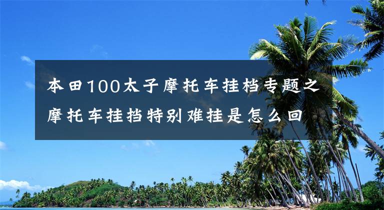 本田100太子摩托車掛檔專題之摩托車掛擋特別難掛是怎么回事？可能只是你的掛擋方法不對！