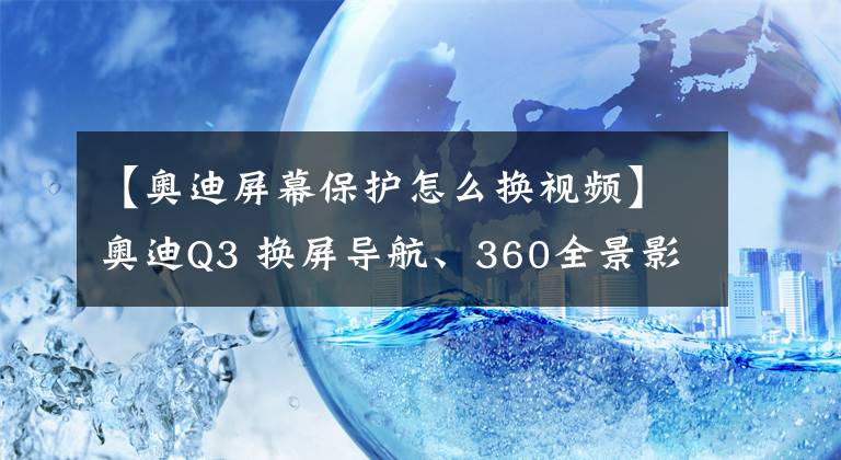 【奧迪屏幕保護(hù)怎么換視頻】奧迪Q3 換屏導(dǎo)航、360全景影像改裝——從此拒絕走彎路！