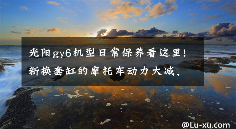 光陽(yáng)gy6機(jī)型日常保養(yǎng)看這里!新?lián)Q套缸的摩托車動(dòng)力大減，拆檢后發(fā)現(xiàn)是忽視了這點(diǎn)差別