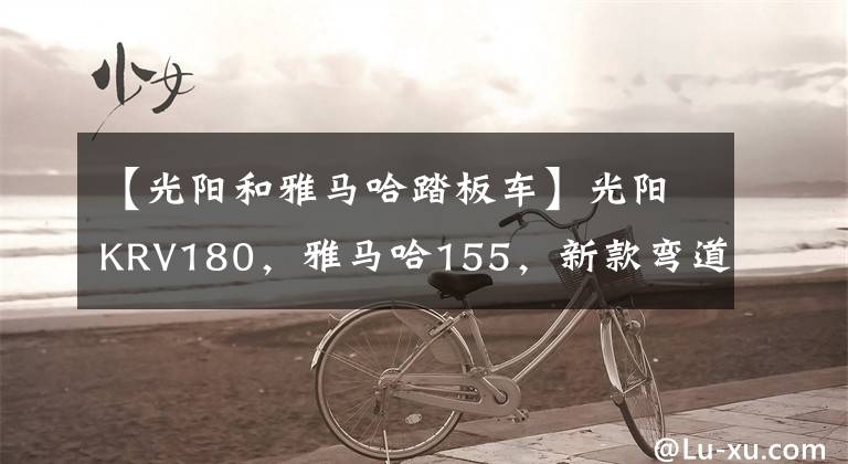 【光陽和雅馬哈踏板車】光陽KRV180，雅馬哈155，新款彎道情人150，如何選？