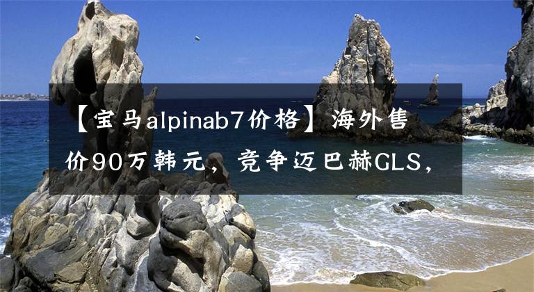 【寶馬alpinab7價(jià)格】海外售價(jià)90萬(wàn)韓元，競(jìng)爭(zhēng)邁巴赫GLS，2022寶馬Alpina  XB7外觀上升明顯