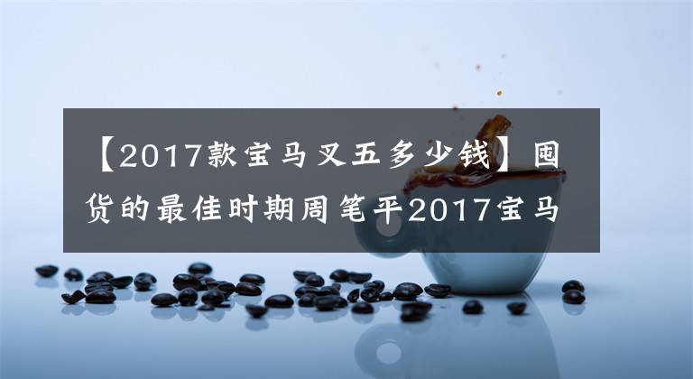 【2017款寶馬叉五多少錢】囤貨的最佳時(shí)期周筆平2017寶馬5系