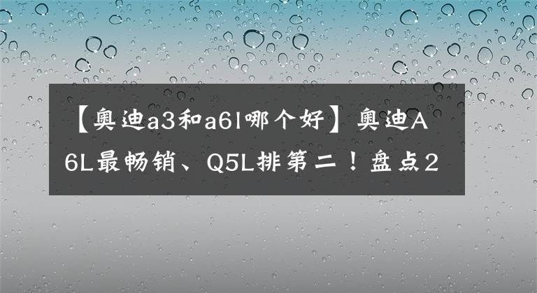 【奧迪a3和a6l哪個(gè)好】奧迪A6L最暢銷、Q5L排第二！盤點(diǎn)2021年奧迪在華銷量最好的5款車