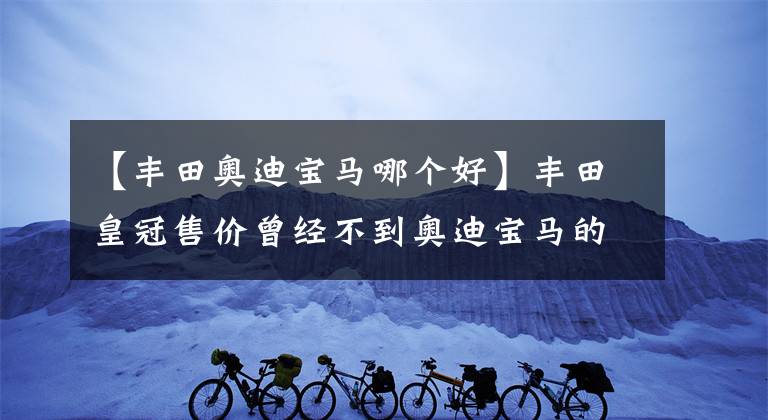 【豐田奧迪寶馬哪個好】豐田皇冠售價(jià)曾經(jīng)不到奧迪寶馬的一半，但如今保值率卻拉開兩條街