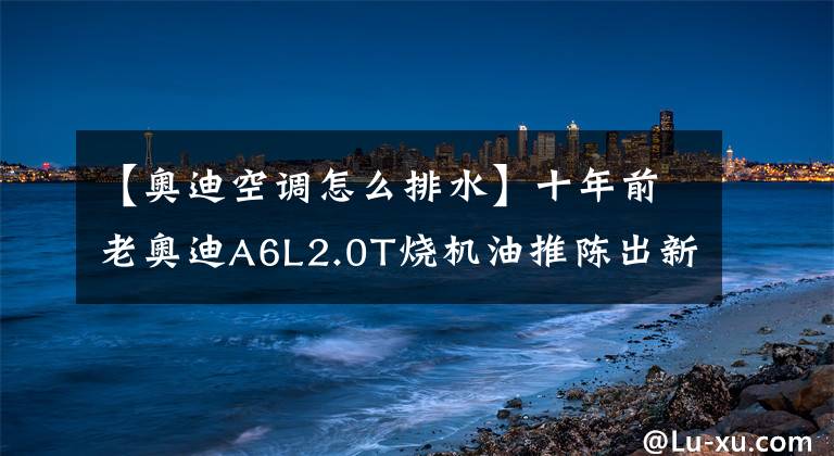 【奧迪空調怎么排水】十年前老奧迪A6L2.0T燒機油推陳出新加入創(chuàng)新技術完美治愈