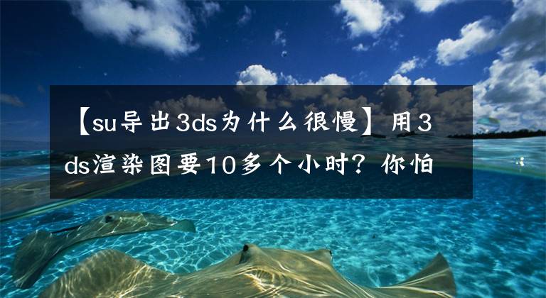 【su導(dǎo)出3ds為什么很慢】用3ds渲染圖要10多個小時？你怕是忘記這些基礎(chǔ)設(shè)置了