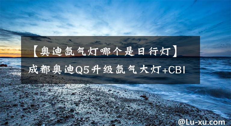 【奧迪氙氣燈哪個是日行燈】成都奧迪Q5升級氙氣大燈+CBI日行燈套裝 安達邇車燈專業(yè)改裝