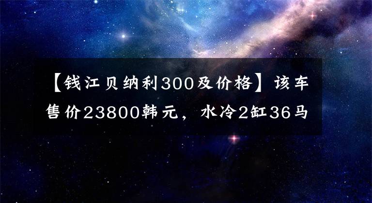 【錢江貝納利300及價格】該車售價23800韓元，水冷2缸36馬力，最快的車型之一