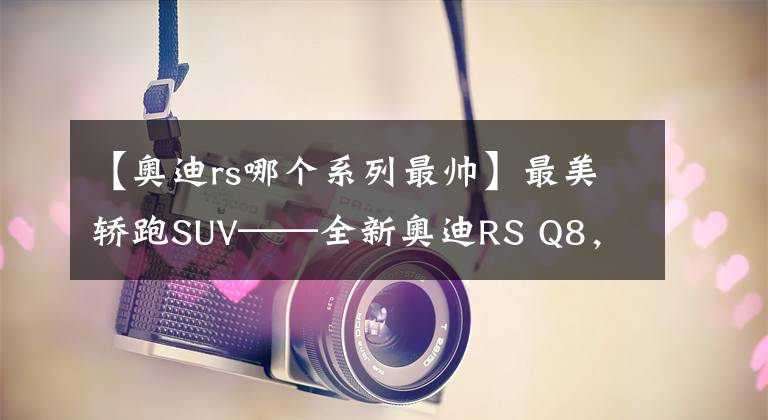 【奧迪rs哪個(gè)系列最帥】最美轎跑SUV——全新奧迪RS Q8，“又帥又能打”遠(yuǎn)超同級(jí)