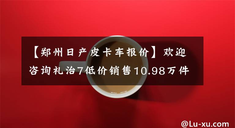 【鄭州日產(chǎn)皮卡車報(bào)價(jià)】歡迎咨詢禮治7低價(jià)銷售10.98萬件店鋪