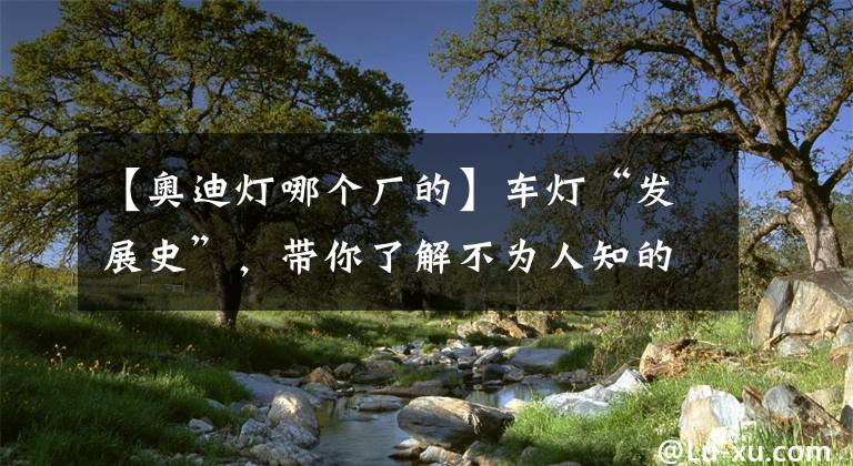 【奧迪燈哪個(gè)廠的】車燈“發(fā)展史”，帶你了解不為人知的奧迪燈工廠