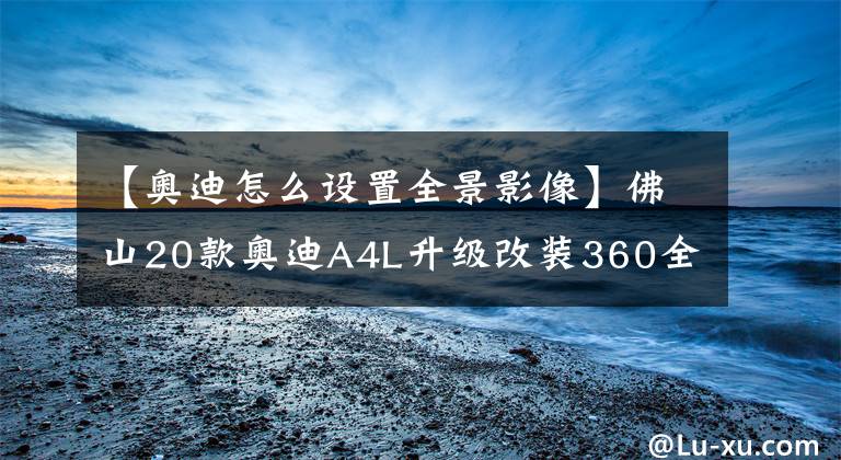 【奧迪怎么設(shè)置全景影像】佛山20款奧迪A4L升級改裝360全景影像輔助系統(tǒng)