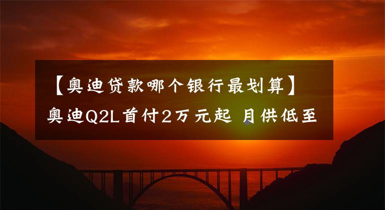 【奧迪貸款哪個(gè)銀行最劃算】奧迪Q2L首付2萬(wàn)元起 月供低至1788元