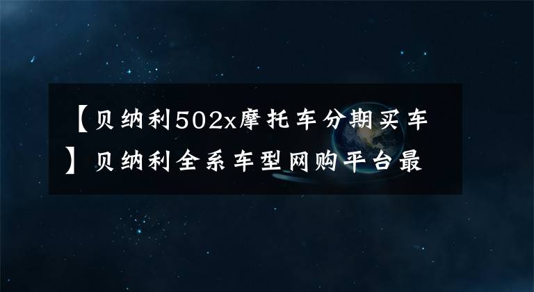 【貝納利502x摩托車分期買車】貝納利全系車型網(wǎng)購平臺(tái)最新價(jià)格和折扣詳細(xì)信息，0里6期免息選項(xiàng)。