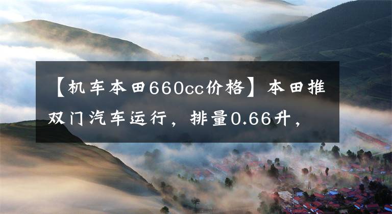 【機(jī)車本田660cc價(jià)格】本田推雙門汽車運(yùn)行，排量0.66升，限速100英里，只賣10萬美元！