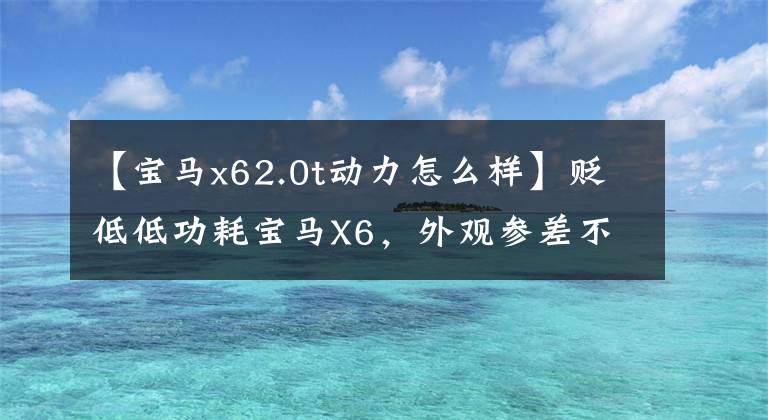 【寶馬x62.0t動(dòng)力怎么樣】貶低低功耗寶馬X6，外觀參差不齊，有2.0T發(fā)動(dòng)機(jī)爆炸的后期。