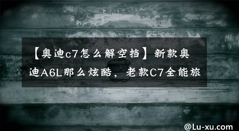 【奧迪c7怎么解空擋】新款奧迪A6L那么炫酷，老款C7全能旅行版，還有人喜歡嗎