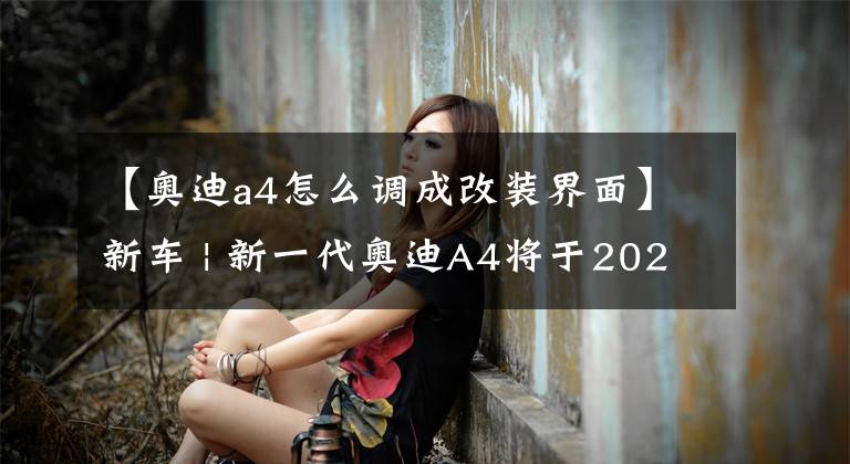 【奧迪a4怎么調(diào)成改裝界面】新車 | 新一代奧迪A4將于2023年發(fā)布 內(nèi)飾終于要改了？