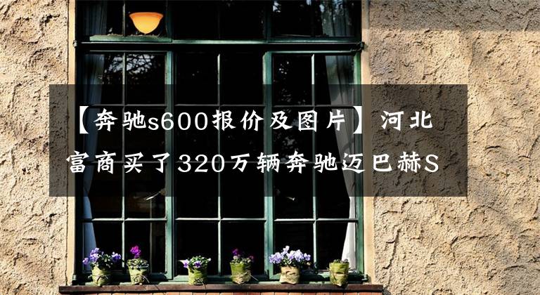 【奔馳s600報價及圖片】河北富商買了320萬輛奔馳邁巴赫S600，柏林的聲音是自然的聲音。