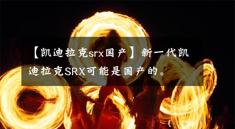 【凱迪拉克srx國產(chǎn)】新一代凱迪拉克SRX可能是國產(chǎn)的。