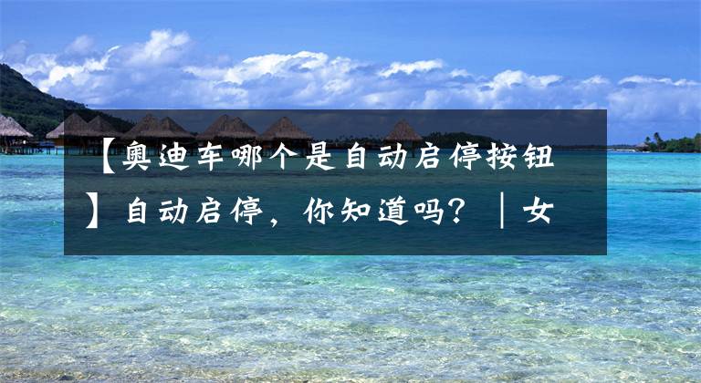 【奧迪車哪個(gè)是自動(dòng)啟停按鈕】自動(dòng)啟停，你知道嗎？｜女車主漲姿勢(shì)