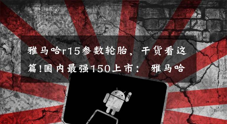 雅馬哈r15參數(shù)輪胎，干貨看這篇!國(guó)內(nèi)最強(qiáng)150上市： 雅馬哈全進(jìn)口跑車R15售價(jià)23600元