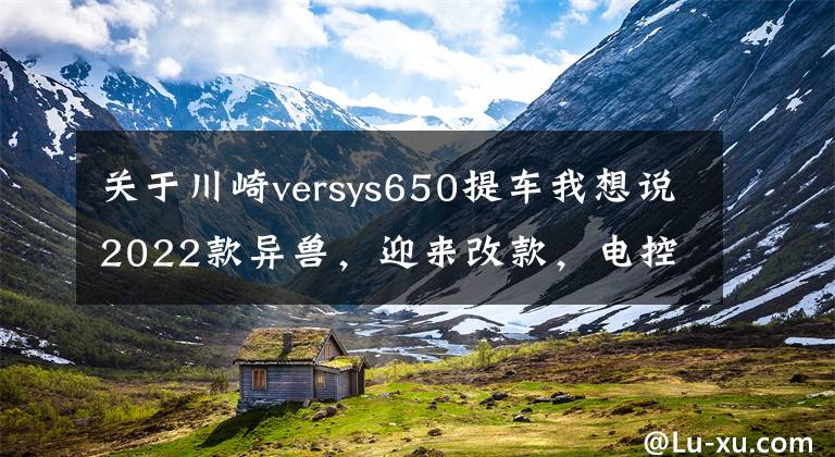 關(guān)于川崎versys650提車(chē)我想說(shuō)2022款異獸，迎來(lái)改款，電控、儀表、外形都變了