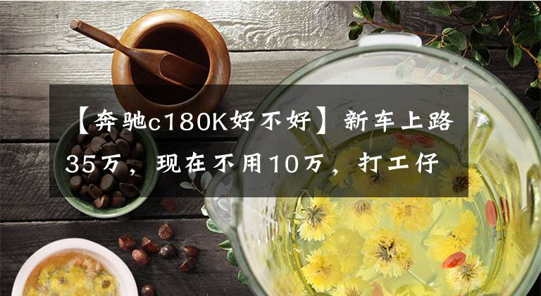 【奔馳c180K好不好】新車(chē)上路35萬(wàn)，現(xiàn)在不用10萬(wàn)，打工仔開(kāi)一輛回老家特別有面子