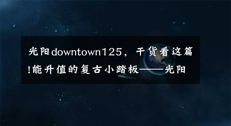 光陽(yáng)downtown125，干貨看這篇!能升值的復(fù)古小踏板——光陽(yáng)many125