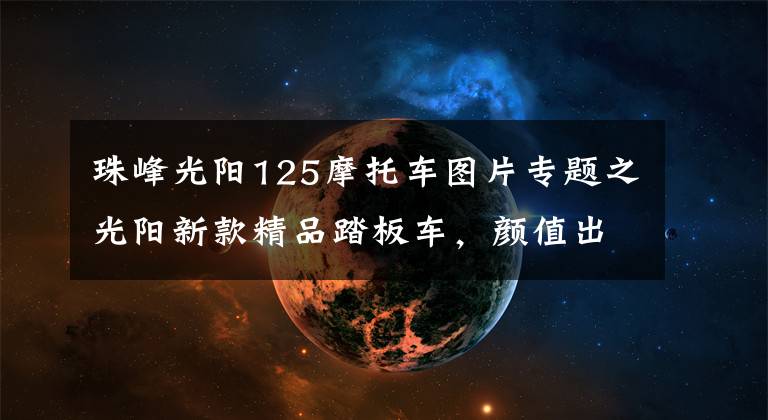 珠峰光陽125摩托車圖片專題之光陽新款精品踏板車，顏值出眾，大容積座桶可放頭盔，售16800元