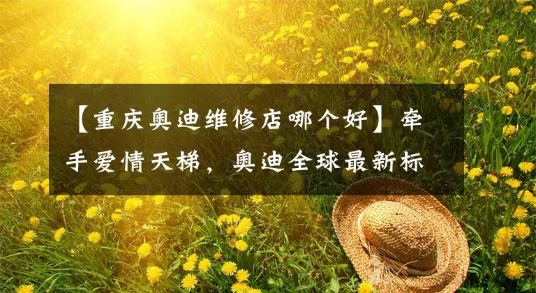 【重慶奧迪維修店哪個(gè)好】牽手愛情天梯，奧迪全球最新標(biāo)準(zhǔn)店開業(yè)